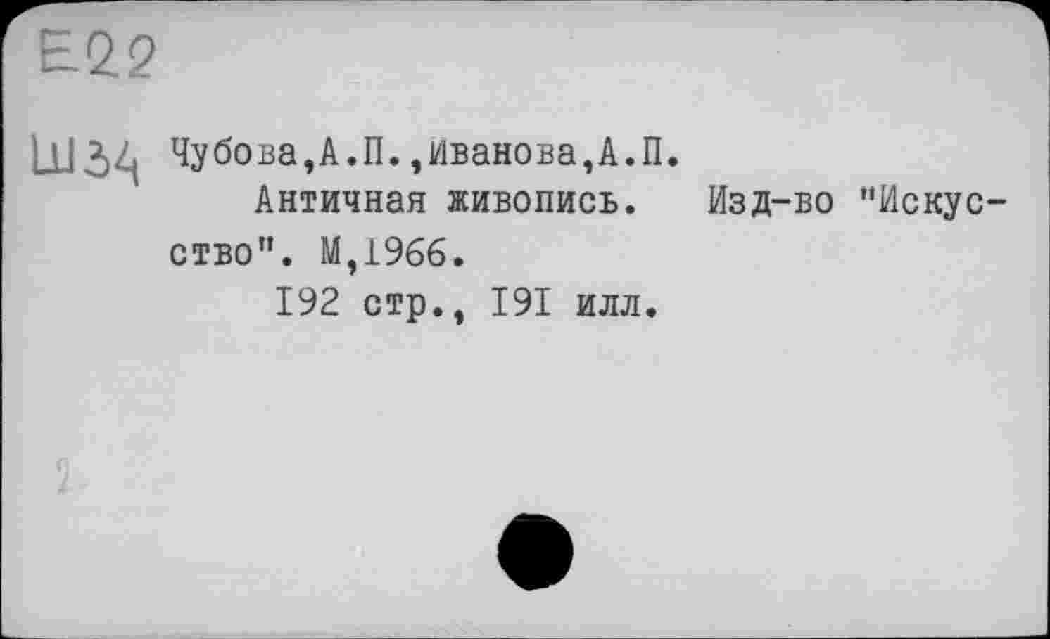 ﻿Е22
LU 34 Чубова,А.П.,Иванова,А.П.
Античная живопись. Изд-во "Искусство”. М,196б.
192 стр., I9I илл.